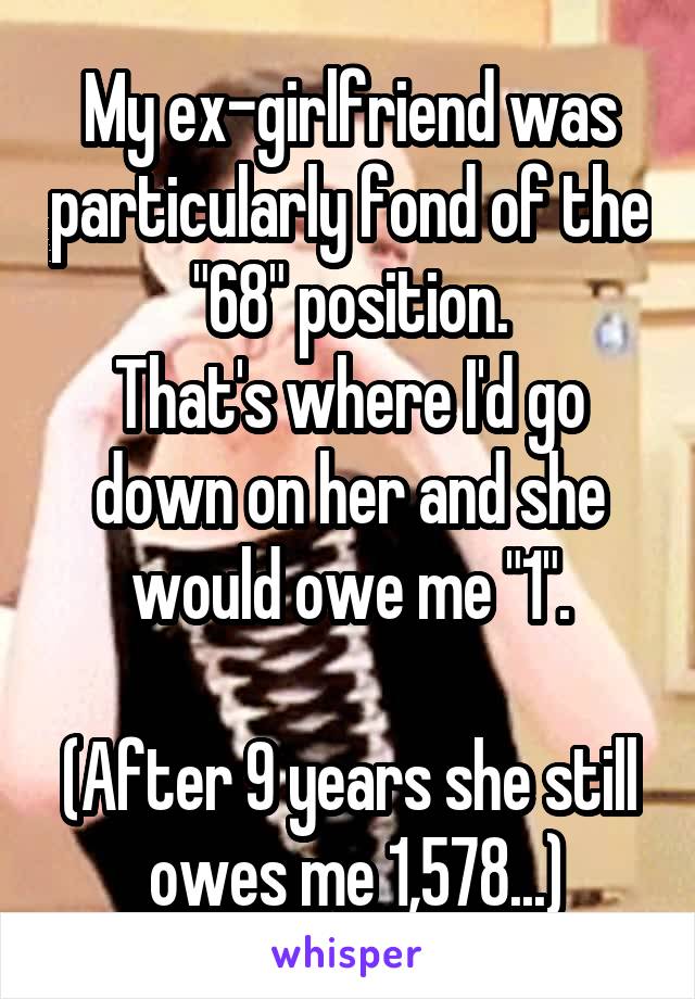 My ex-girlfriend was particularly fond of the "68" position.
That's where I'd go down on her and she would owe me "1".

(After 9 years she still  owes me 1,578...)