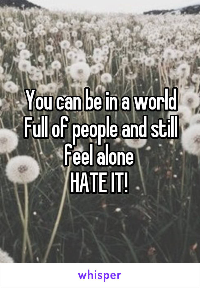 You can be in a world Full of people and still feel alone 
HATE IT! 