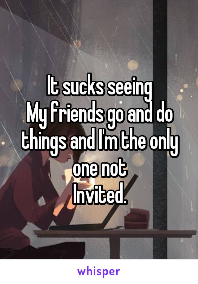 It sucks seeing
My friends go and do things and I'm the only one not
Invited.