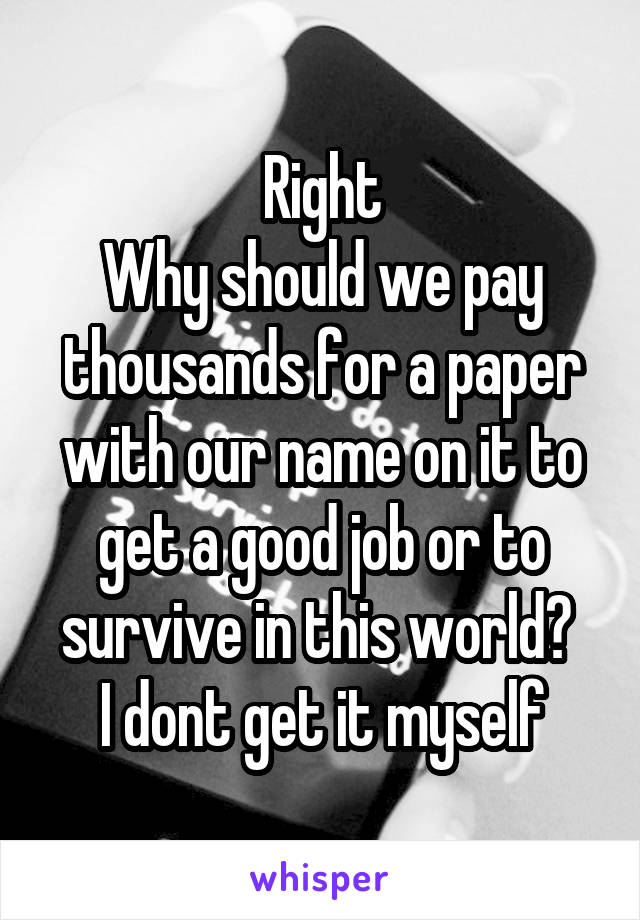 Right
Why should we pay thousands for a paper with our name on it to get a good job or to survive in this world? 
I dont get it myself
