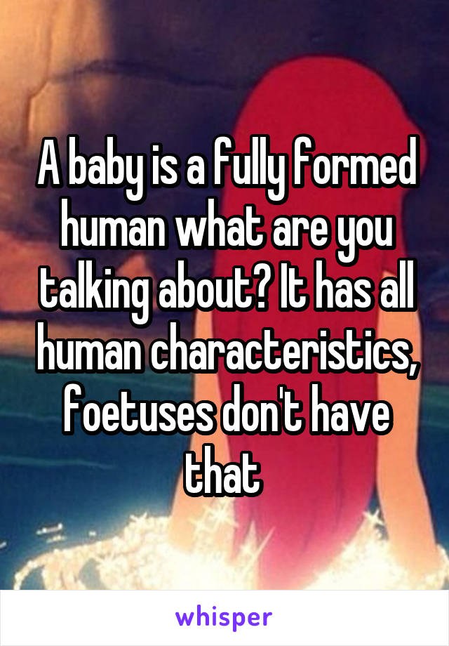 A baby is a fully formed human what are you talking about? It has all human characteristics, foetuses don't have that 