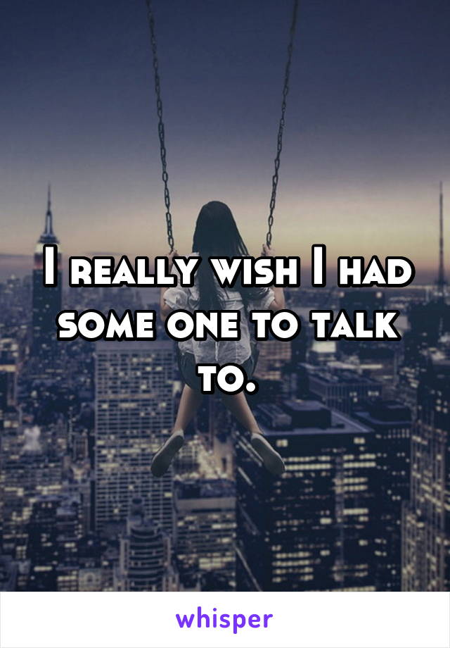 I really wish I had some one to talk to.