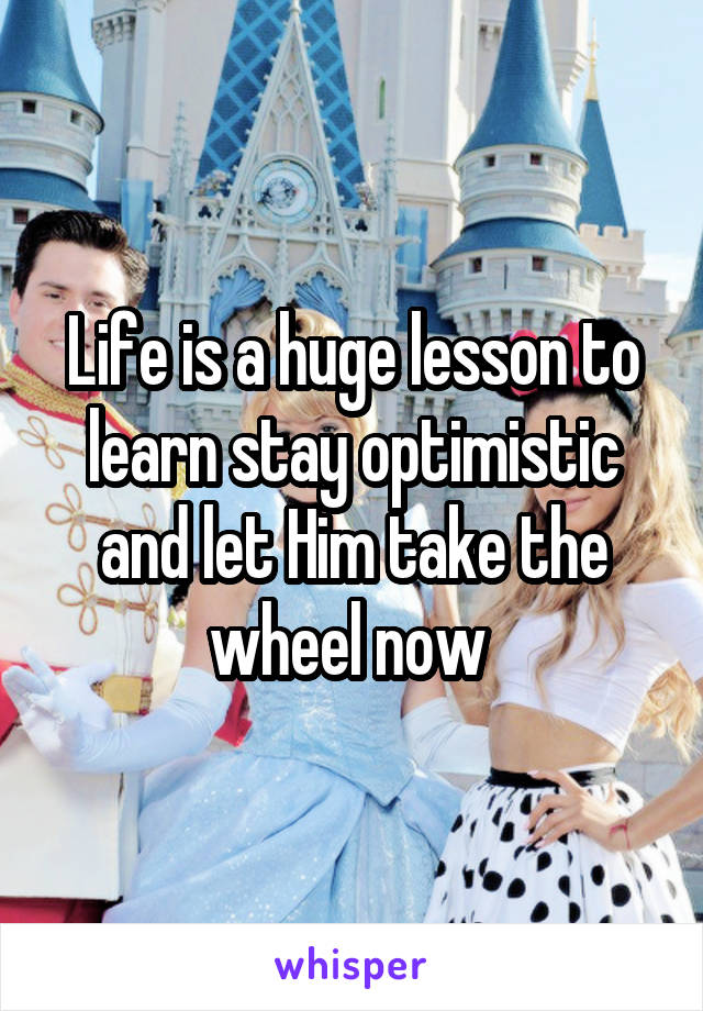 Life is a huge lesson to learn stay optimistic and let Him take the wheel now 