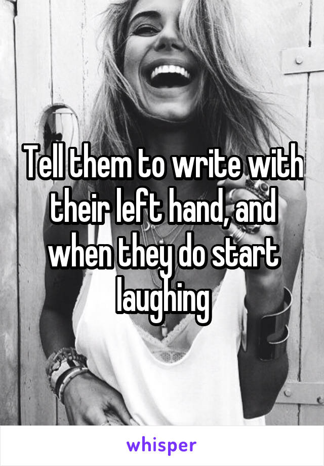 Tell them to write with their left hand, and when they do start laughing