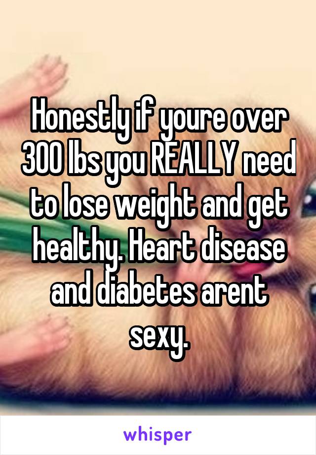 Honestly if youre over 300 lbs you REALLY need to lose weight and get healthy. Heart disease and diabetes arent sexy.