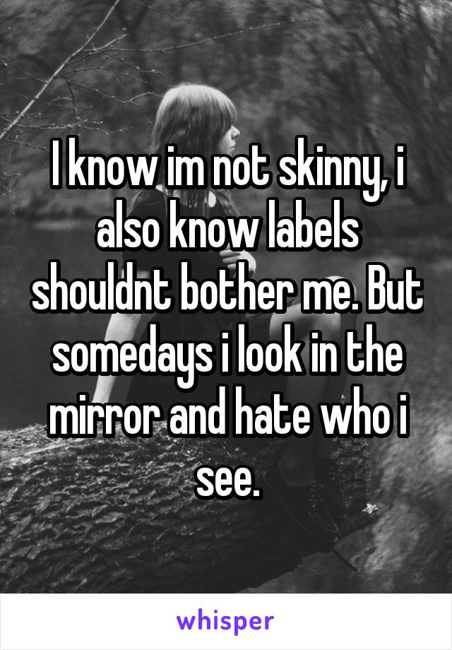 I know im not skinny, i also know labels shouldnt bother me. But somedays i look in the mirror and hate who i see.