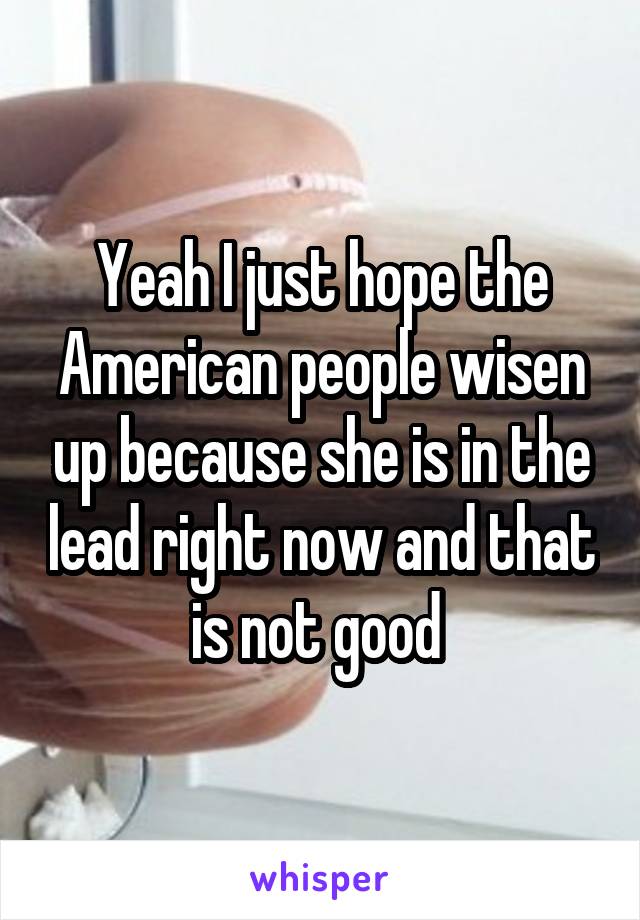 Yeah I just hope the American people wisen up because she is in the lead right now and that is not good 