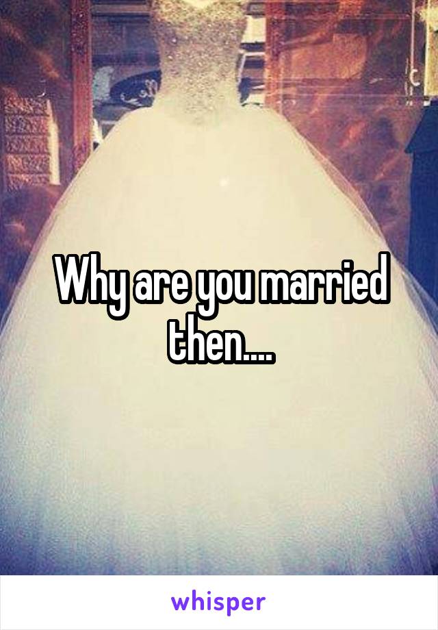 Why are you married then....