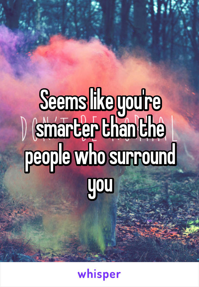 Seems like you're smarter than the people who surround you
