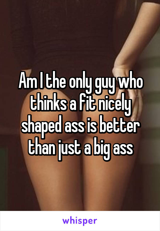 Am I the only guy who thinks a fit nicely shaped ass is better than just a big ass