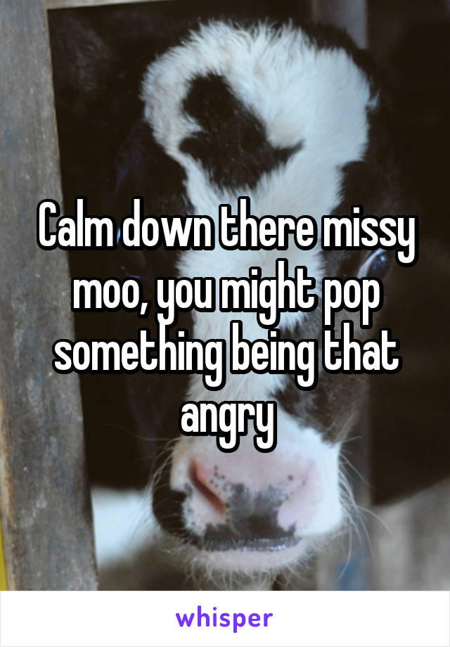 Calm down there missy moo, you might pop something being that angry