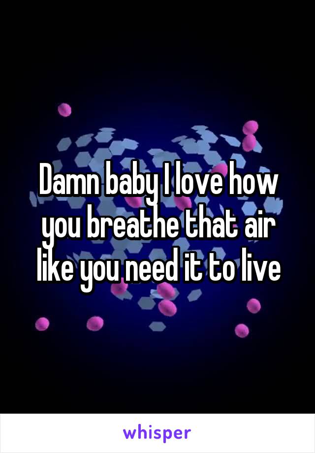 Damn baby I love how you breathe that air like you need it to live