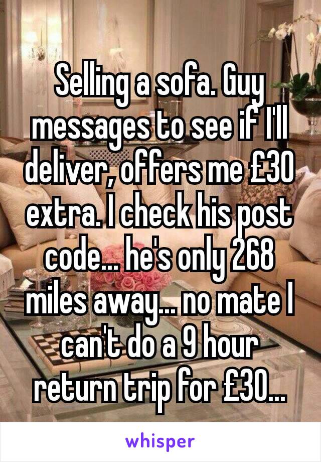 Selling a sofa. Guy messages to see if I'll deliver, offers me £30 extra. I check his post code... he's only 268 miles away... no mate I can't do a 9 hour return trip for £30...