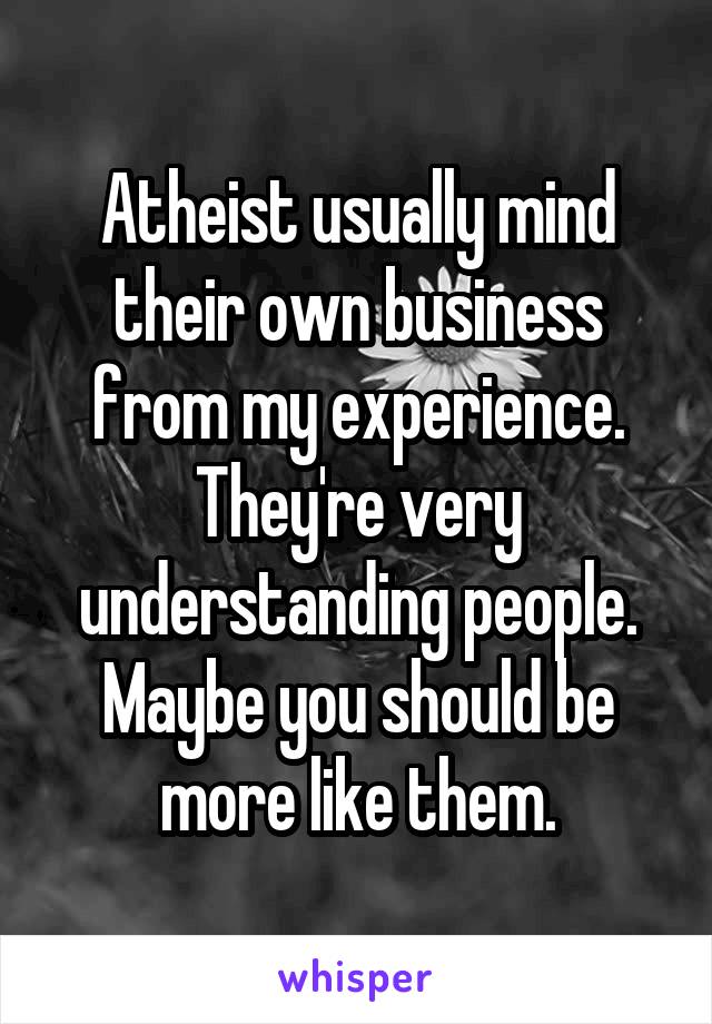 Atheist usually mind their own business from my experience.
They're very understanding people.
Maybe you should be more like them.