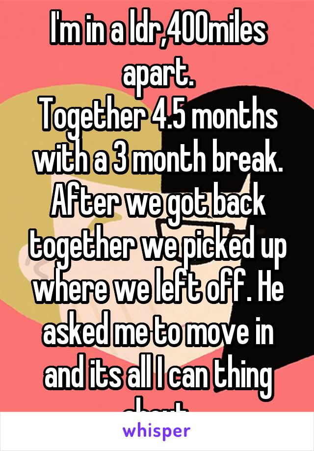 I'm in a ldr,400miles apart.
Together 4.5 months with a 3 month break.
After we got back together we picked up where we left off. He asked me to move in and its all I can thing about.