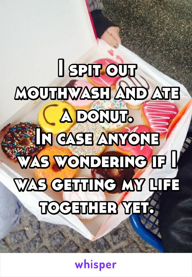 I spit out mouthwash and ate a donut.
In case anyone was wondering if I was getting my life together yet.