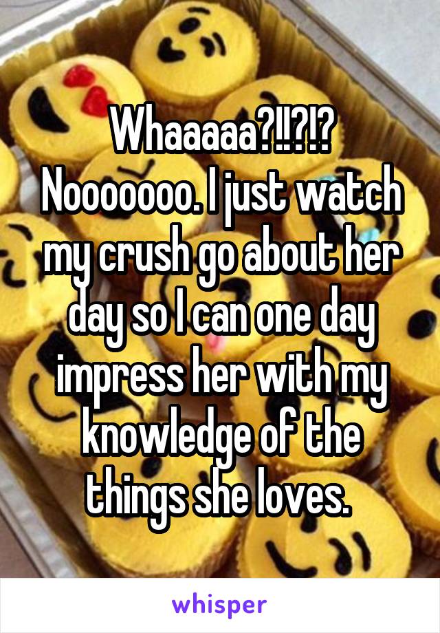 Whaaaaa?!!?!? Nooooooo. I just watch my crush go about her day so I can one day impress her with my knowledge of the things she loves. 