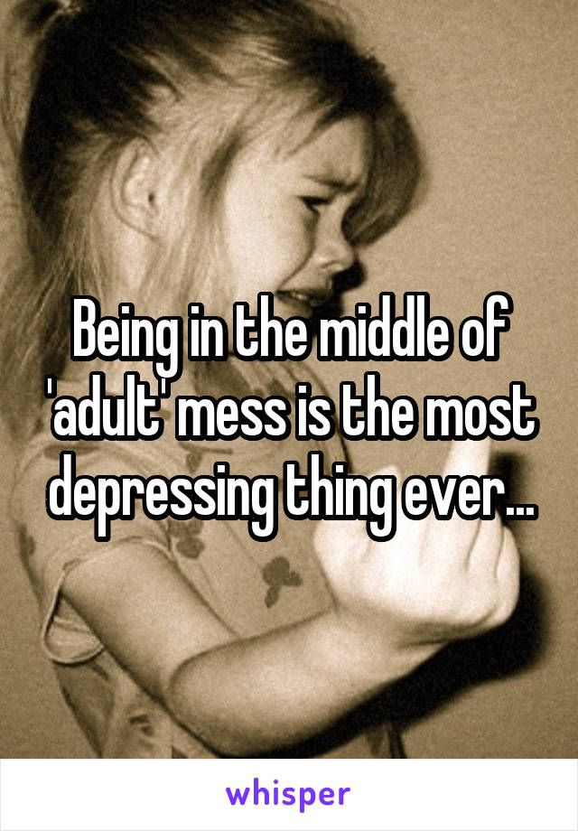 Being in the middle of 'adult' mess is the most depressing thing ever...