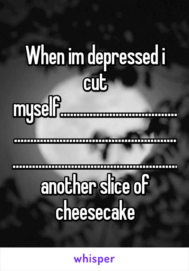 When im depressed i cut myself.........................................................................................................................................another slice of cheesecake