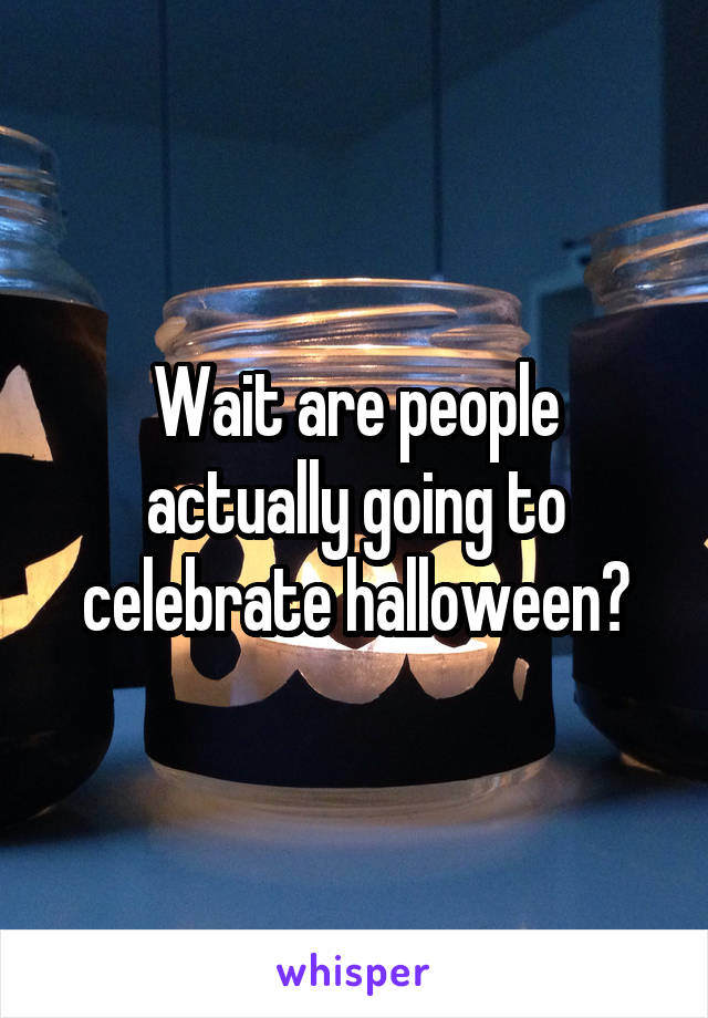Wait are people actually going to celebrate halloween?