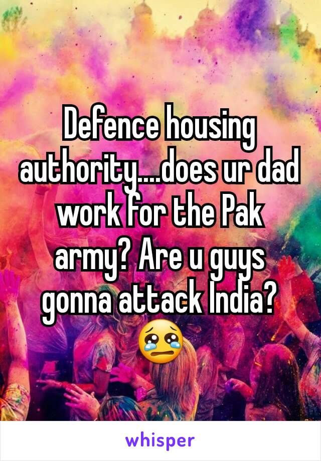 Defence housing authority....does ur dad work for the Pak army? Are u guys gonna attack India? 😢