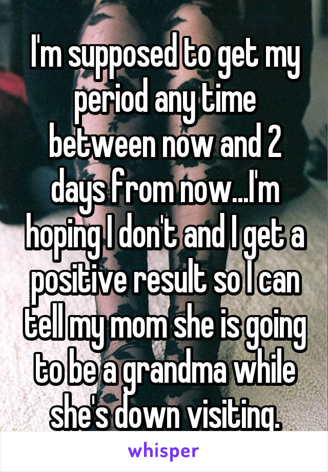I'm supposed to get my period any time between now and 2 days from now...I'm hoping I don't and I get a positive result so I can tell my mom she is going to be a grandma while she's down visiting.