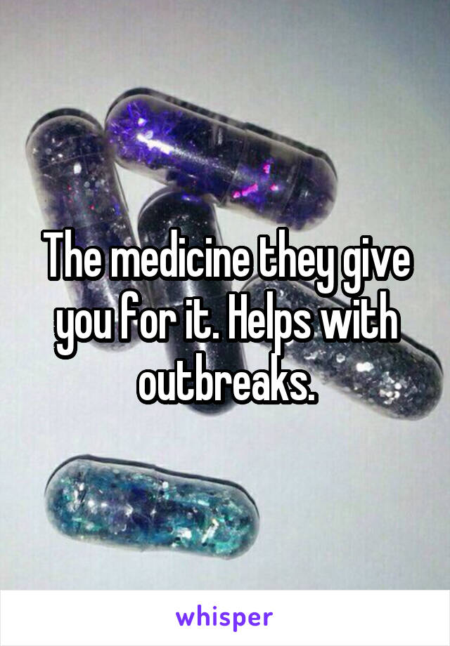 The medicine they give you for it. Helps with outbreaks.