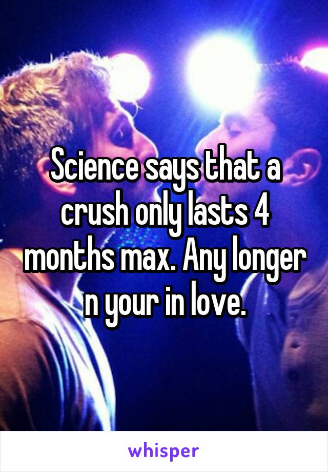 Science says that a crush only lasts 4 months max. Any longer n your in love.