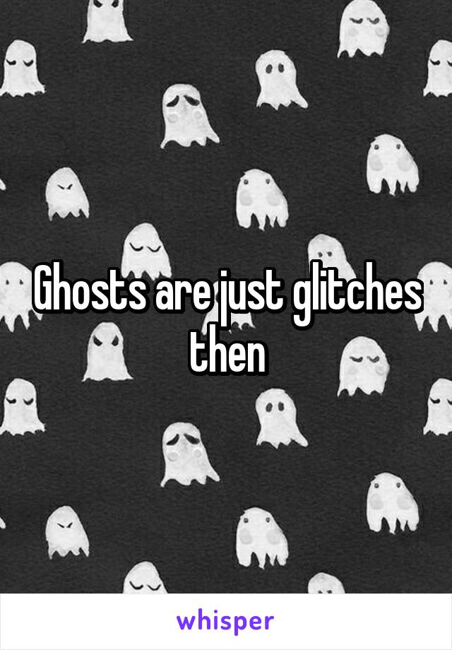 Ghosts are just glitches then