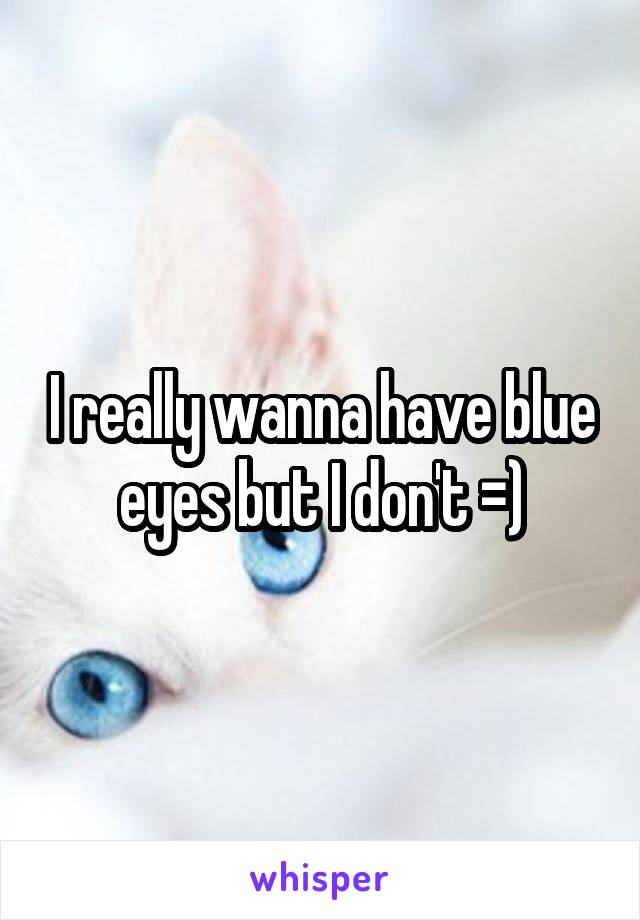 I really wanna have blue eyes but I don't =)