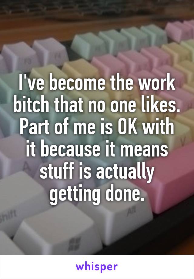 I've become the work bitch that no one likes. Part of me is OK with it because it means stuff is actually getting done.