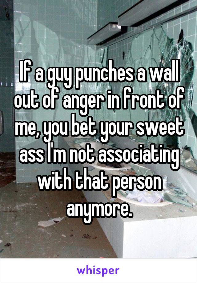 If a guy punches a wall out of anger in front of me, you bet your sweet ass I'm not associating with that person anymore.