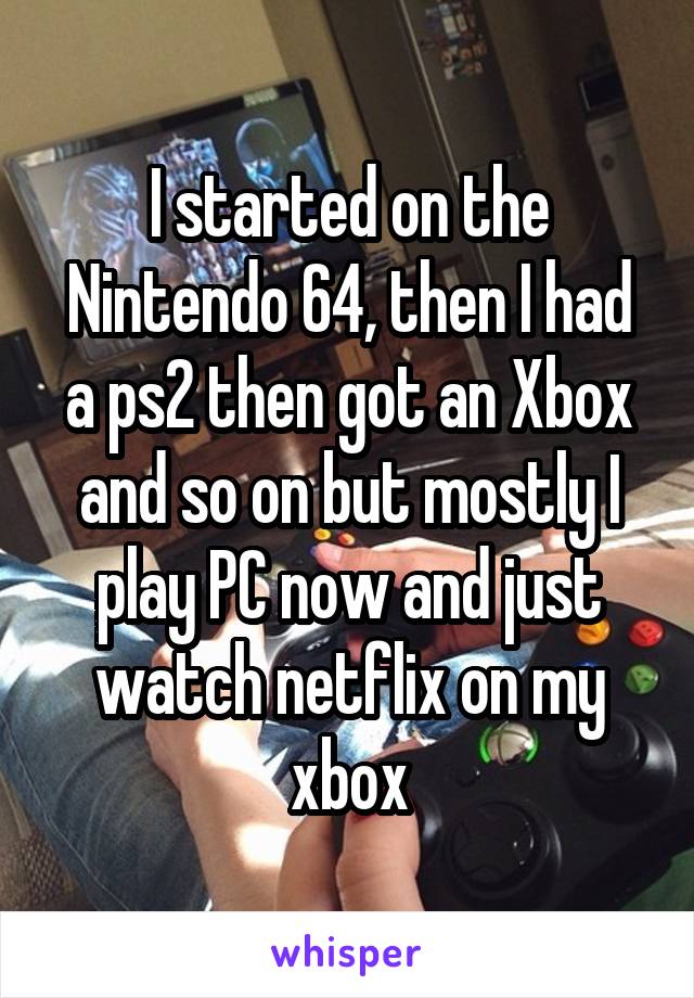 I started on the Nintendo 64, then I had a ps2 then got an Xbox and so on but mostly I play PC now and just watch netflix on my xbox