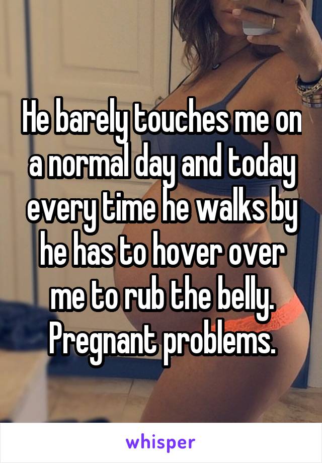 He barely touches me on a normal day and today every time he walks by he has to hover over me to rub the belly. Pregnant problems.