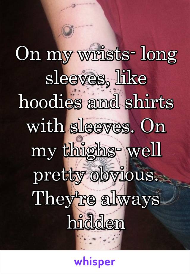 On my wrists- long sleeves, like hoodies and shirts with sleeves. On my thighs- well pretty obvious. They're always hidden