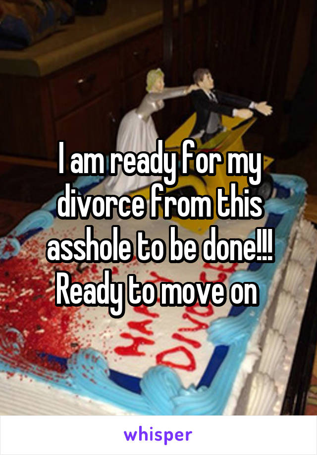 I am ready for my divorce from this asshole to be done!!! Ready to move on 