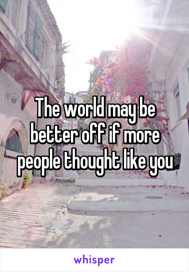 The world may be better off if more people thought like you