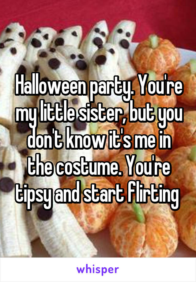 Halloween party. You're my little sister, but you don't know it's me in the costume. You're tipsy and start flirting 