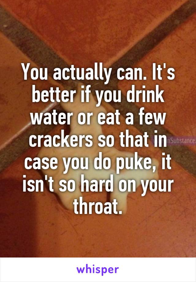 You actually can. It's better if you drink water or eat a few crackers so that in case you do puke, it isn't so hard on your throat.