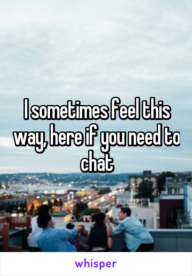I sometimes feel this way, here if you need to chat