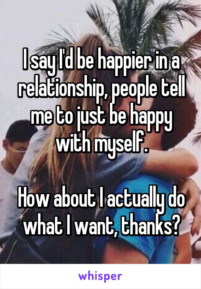 I say I'd be happier in a relationship, people tell me to just be happy with myself.

How about I actually do what I want, thanks?