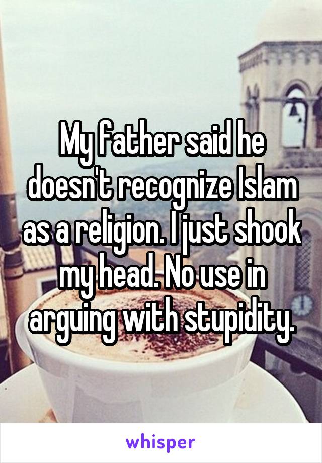 My father said he doesn't recognize Islam as a religion. I just shook my head. No use in arguing with stupidity.