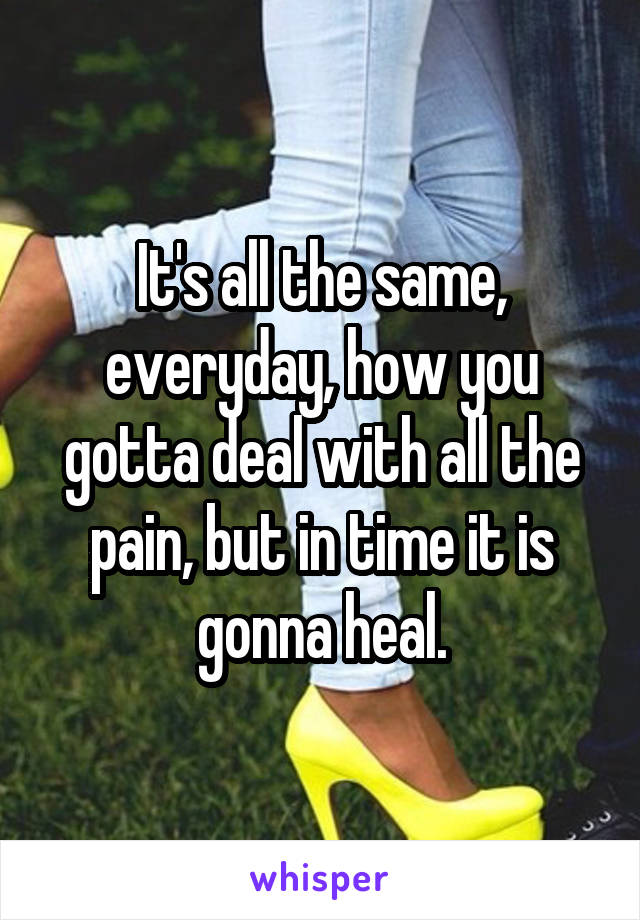 It's all the same, everyday, how you gotta deal with all the pain, but in time it is gonna heal.