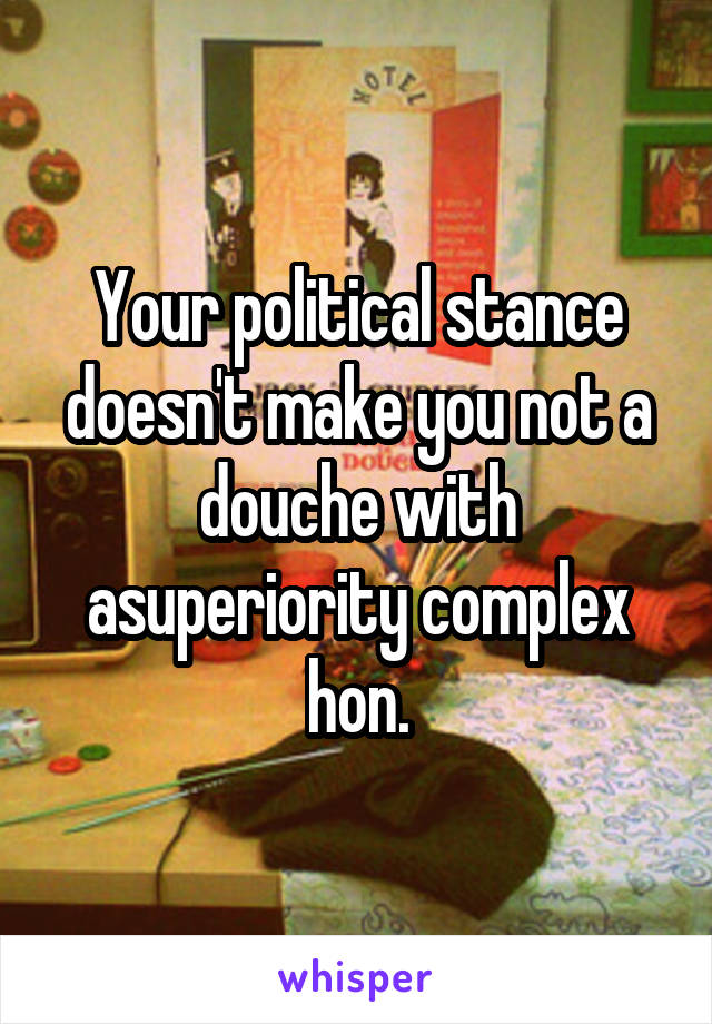 Your political stance doesn't make you not a douche with asuperiority complex hon.