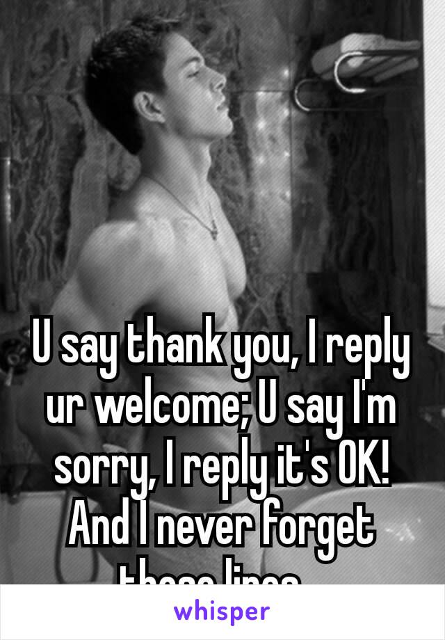 U say thank you, I reply ur welcome; U say I'm sorry, I reply it's OK! And I never forget those lines…