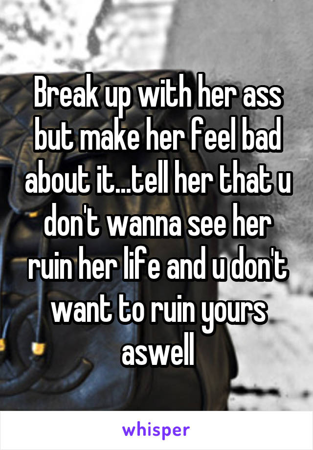 Break up with her ass but make her feel bad about it...tell her that u don't wanna see her ruin her life and u don't want to ruin yours aswell