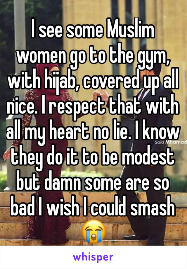 I see some Muslim women go to the gym, with hijab, covered up all nice. I respect that with all my heart no lie. I know they do it to be modest but damn some are so bad I wish I could smash 😭
