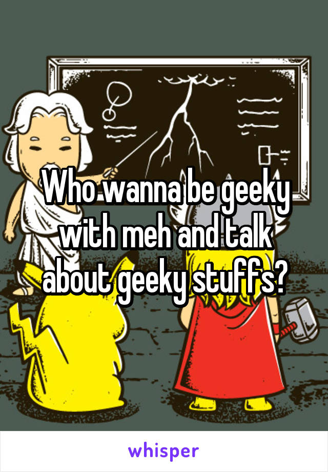 Who wanna be geeky with meh and talk about geeky stuffs?