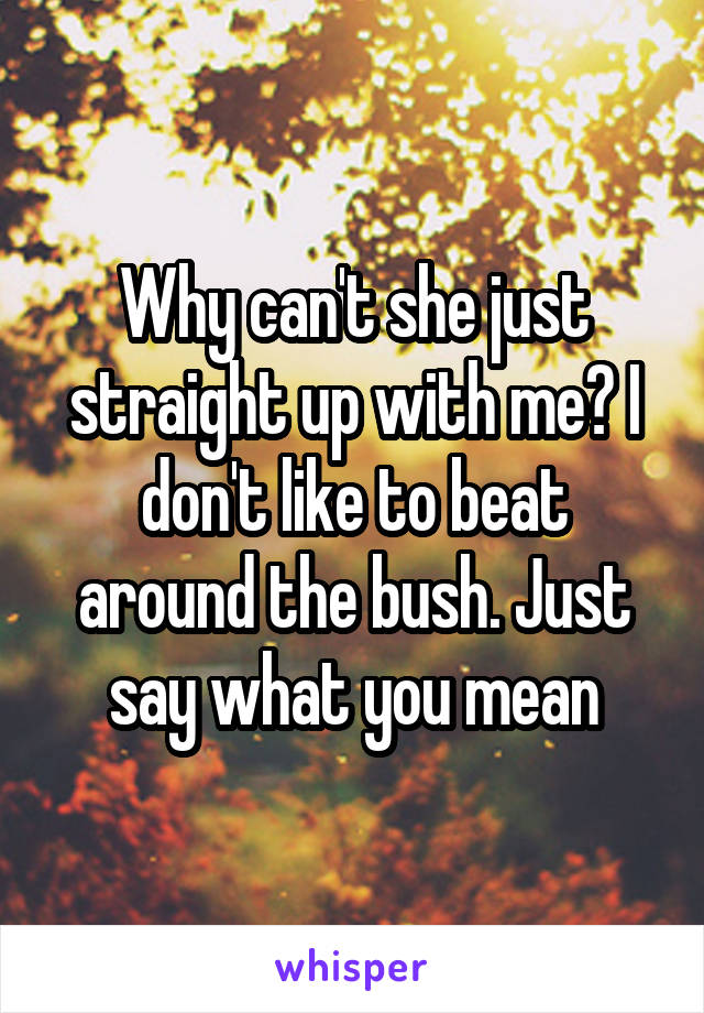 Why can't she just straight up with me? I don't like to beat around the bush. Just say what you mean