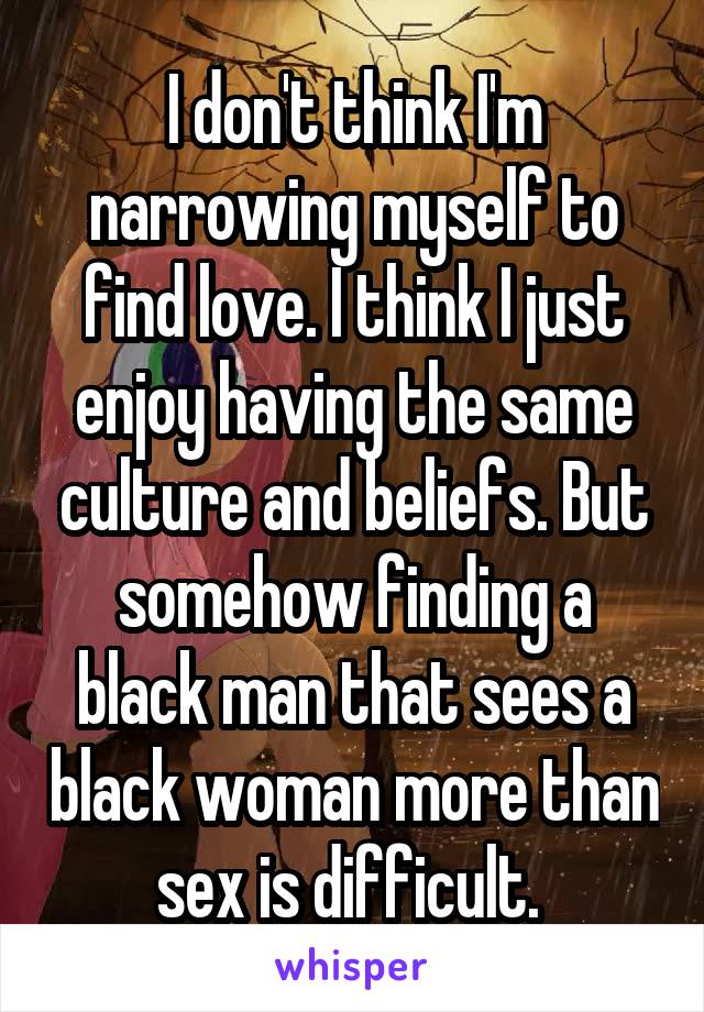 I don't think I'm narrowing myself to find love. I think I just enjoy having the same culture and beliefs. But somehow finding a black man that sees a black woman more than sex is difficult. 